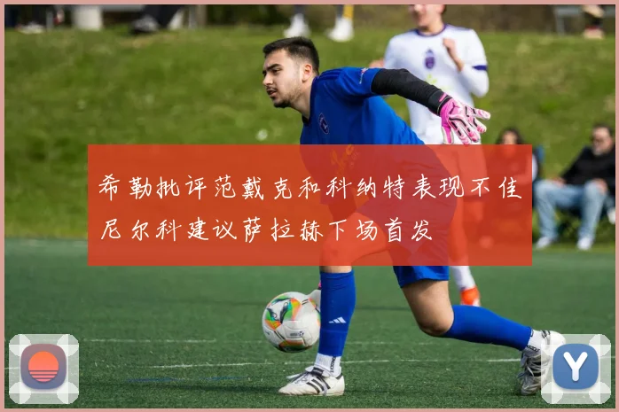 希勒批评范戴克和科纳特表现不佳尼尔科建议萨拉赫下场首发