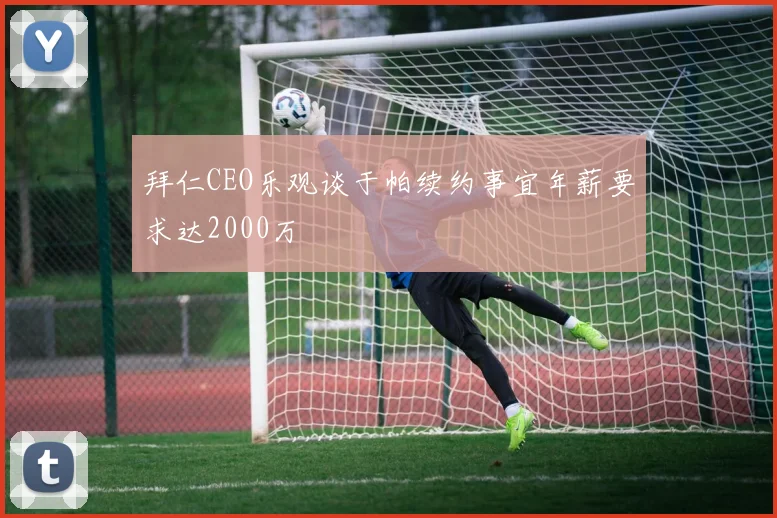 拜仁CEO乐观谈于帕续约事宜年薪要求达2000万