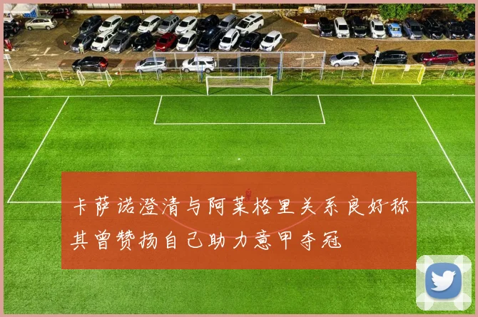 卡萨诺澄清与阿莱格里关系良好称其曾赞扬自己助力意甲夺冠