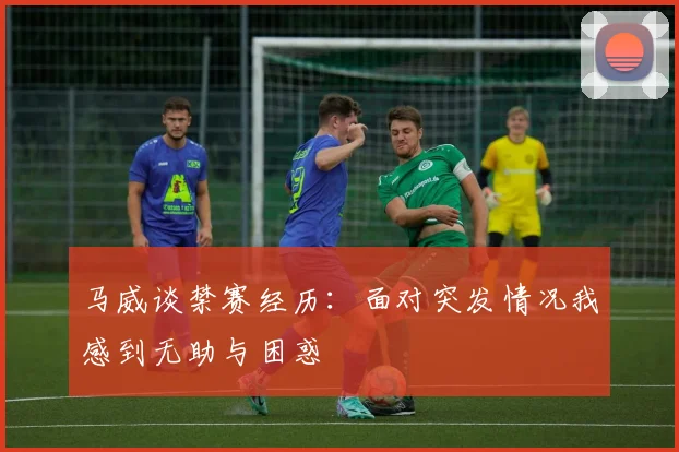 马威谈禁赛经历：面对突发情况我感到无助与困惑