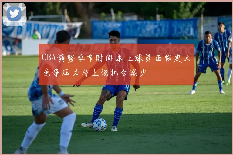 CBA调整单节时间本土球员面临更大竞争压力与上场机会减少