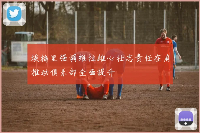 埃梅里强调维拉雄心壮志责任在肩推动俱乐部全面提升