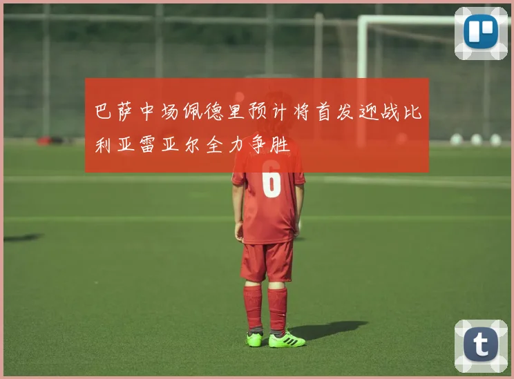 巴萨中场佩德里预计将首发迎战比利亚雷亚尔全力争胜