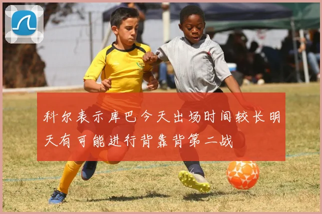 科尔表示库巴今天出场时间较长明天有可能进行背靠背第二战