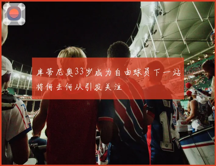 库蒂尼奥33岁成为自由球员下一站将何去何从引发关注