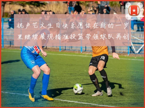 祝卢艺文生日快乐愿你在新的一岁里继续展现精准投篮带领球队再创辉煌成就