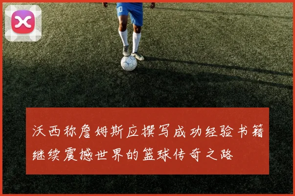 沃西称詹姆斯应撰写成功经验书籍继续震撼世界的篮球传奇之路