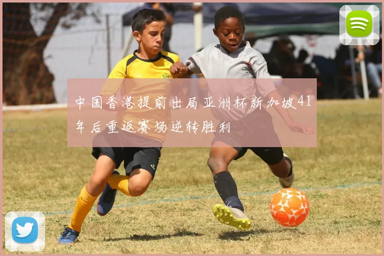 中国香港提前出局亚洲杯新加坡41年后重返赛场逆转胜利