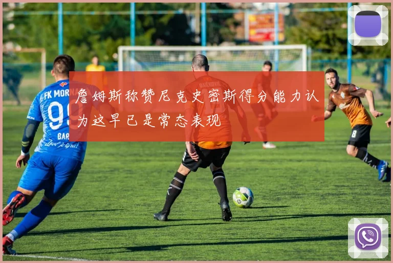 詹姆斯称赞尼克史密斯得分能力认为这早已是常态表现