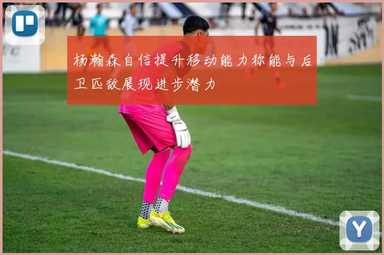 杨瀚森自信提升移动能力称能与后卫匹敌展现进步潜力