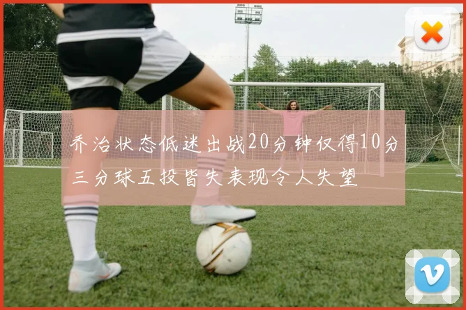 乔治状态低迷出战20分钟仅得10分三分球五投皆失表现令人失望
