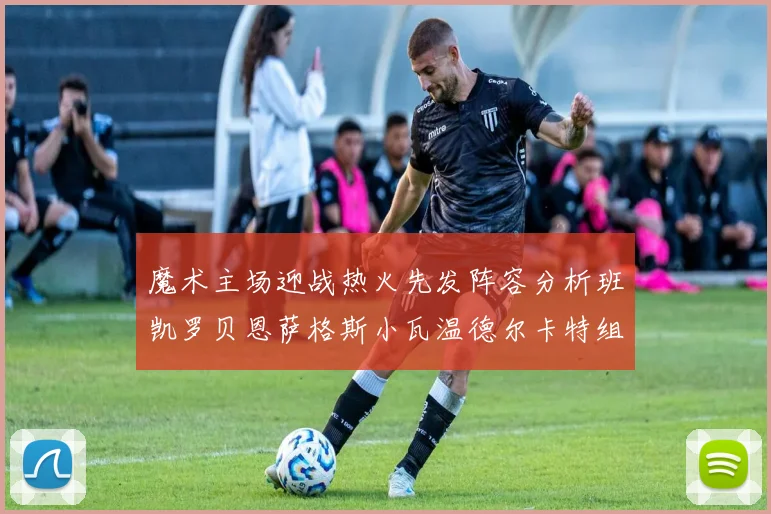 魔术主场迎战热火先发阵容分析班凯罗贝恩萨格斯小瓦温德尔卡特组合展现实力