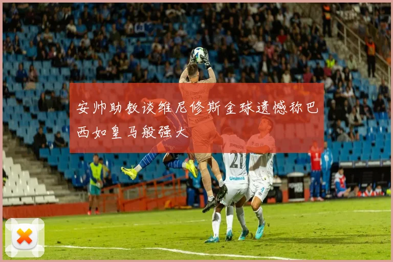 安帅助教谈维尼修斯金球遗憾称巴西如皇马般强大