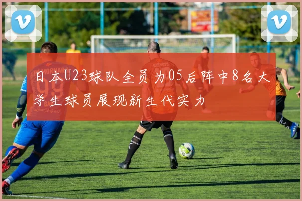 日本U23球队全员为05后阵中8名大学生球员展现新生代实力