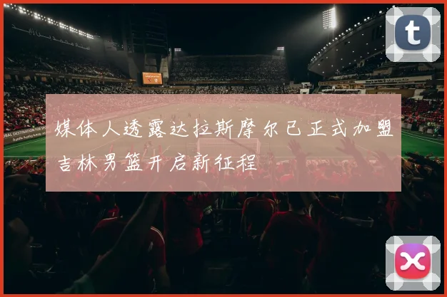 媒体人透露达拉斯摩尔已正式加盟吉林男篮开启新征程