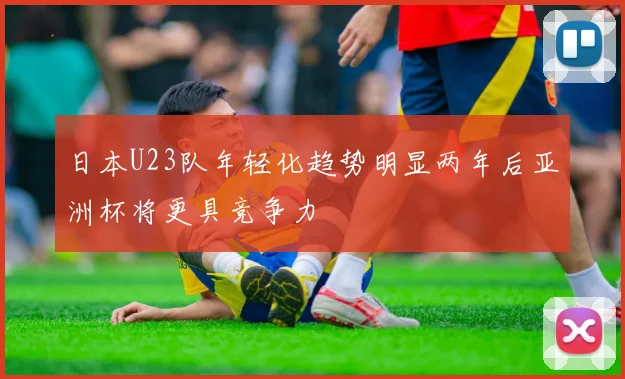 日本U23队年轻化趋势明显两年后亚洲杯将更具竞争力