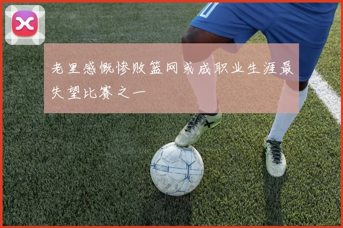 老里感慨惨败篮网或成职业生涯最失望比赛之一
