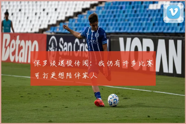 保罗谈退役传闻：我仍有许多比赛可打更想陪伴家人