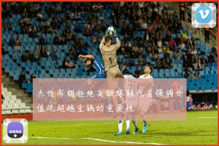 杰伦布朗拒绝高额球鞋代言强调价值观超越金钱的重要性