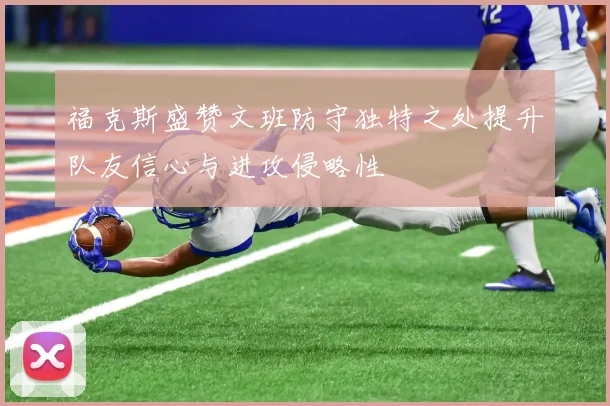 福克斯盛赞文班防守独特之处提升队友信心与进攻侵略性