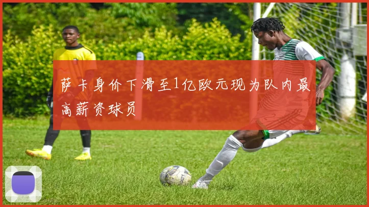 萨卡身价下滑至1亿欧元现为队内最高薪资球员