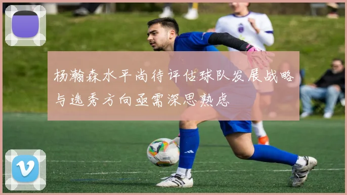 杨瀚森水平尚待评估球队发展战略与选秀方向亟需深思熟虑