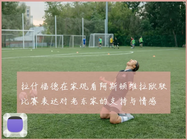 拉什福德在家观看阿斯顿维拉欧联比赛表达对老东家的支持与情感