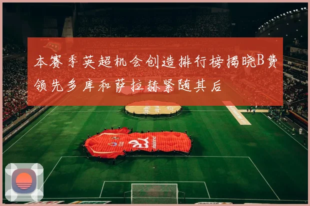 本赛季英超机会创造排行榜揭晓B费领先多库和萨拉赫紧随其后