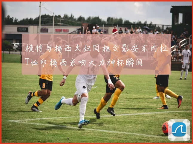 模特与梅西夫妇同框合影安东内拉T恤印梅西亲吻大力神杯瞬间