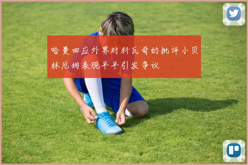 哈曼回应外界对科瓦奇的批评小贝林厄姆表现平平引发争议