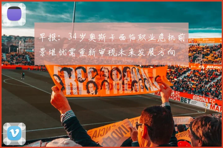 早报：34岁奥斯卡面临职业危机前景堪忧需重新审视未来发展方向
