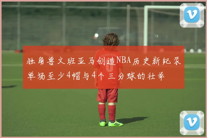 独角兽文班亚马创造NBA历史新纪录单场至少4帽与4个三分球的壮举