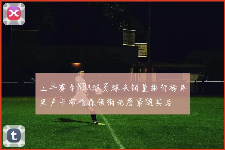 上半赛季NBA球员球衣销量排行榜库里卢卡布伦森领衔老詹紧随其后
