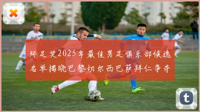 环足奖2025年最佳男足俱乐部候选名单揭晓巴黎切尔西巴萨拜仁争夺荣誉