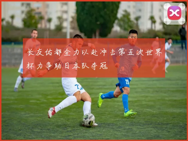 长友佑都全力以赴冲击第五次世界杯力争助日本队夺冠